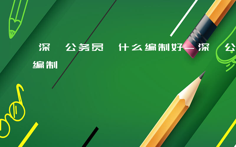 深圳公务员 什么编制好-深圳公务员 什么编制